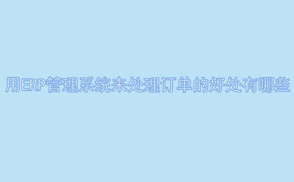 用ERP管理系统来处理订单的好处有哪些.png