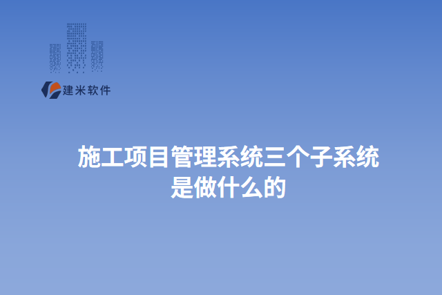 施工项目管理系统三个子系统是做什么的