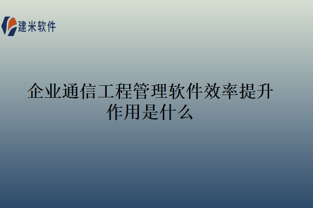 企业通信工程管理软件效率提升作用是什么