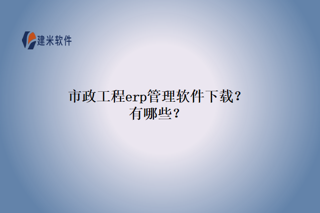 市政工程erp管理软件下载？有哪些？
