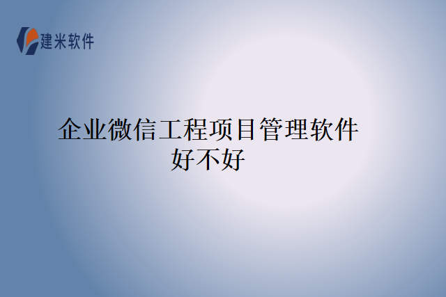 企业微信工程项目管理软件好不好