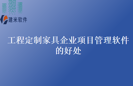 工程定制家具企业项目管理软件的好处