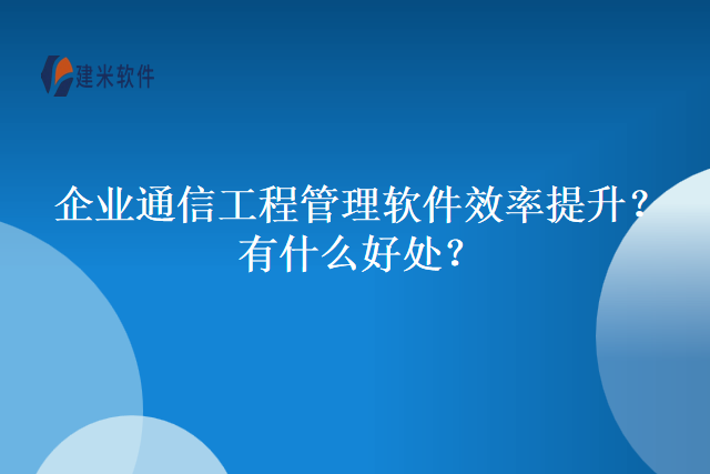 企业通信工程管理软件效率提升？有什么好处？