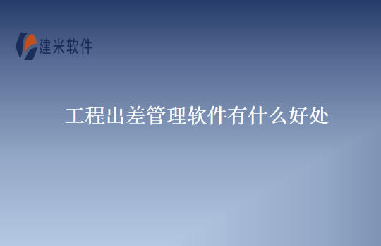 工程出差管理软件有什么好处