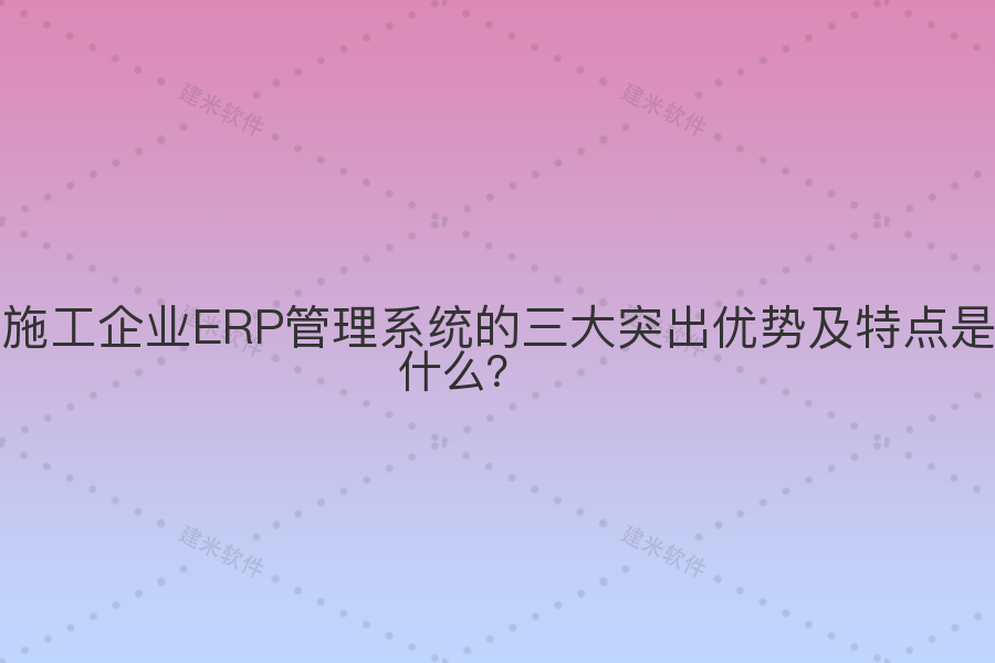 施工企业ERP管理系统的三大突出优势及特点是什么?
