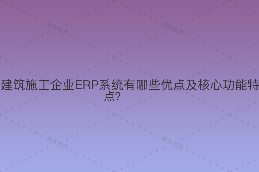 建筑施工企业ERP系统有哪些优点及核心功能特点?